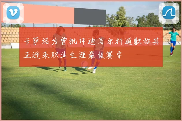 卡萨诺为曾批评迪马尔科道歉称其正迎来职业生涯最佳赛季