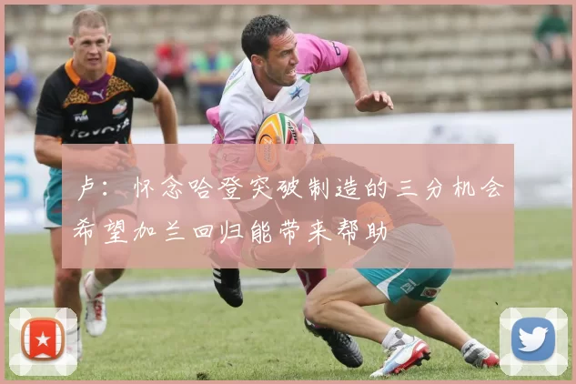 卢：怀念哈登突破制造的三分机会希望加兰回归能带来帮助