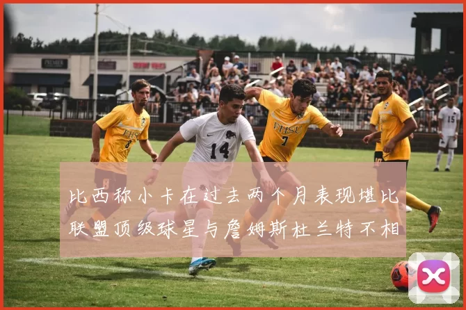 比西称小卡在过去两个月表现堪比联盟顶级球星与詹姆斯杜兰特不相上下