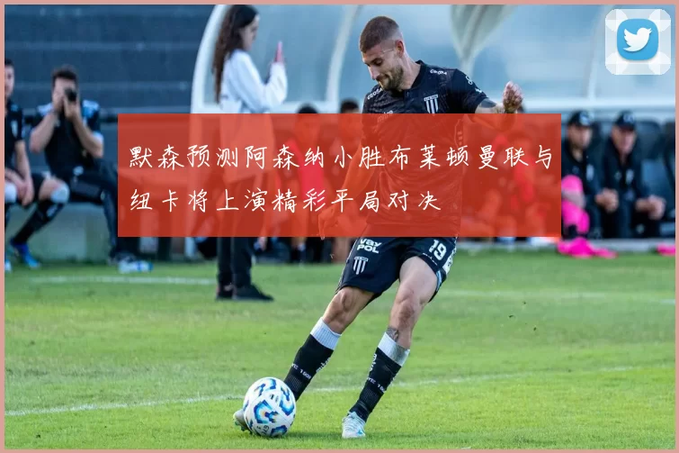 默森预测阿森纳小胜布莱顿曼联与纽卡将上演精彩平局对决