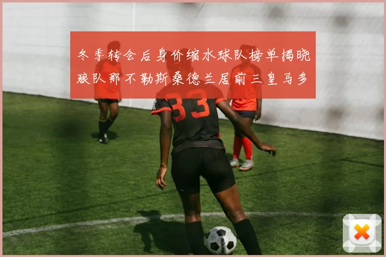冬季转会后身价缩水球队榜单揭晓狼队那不勒斯桑德兰居前三皇马多特也在其中