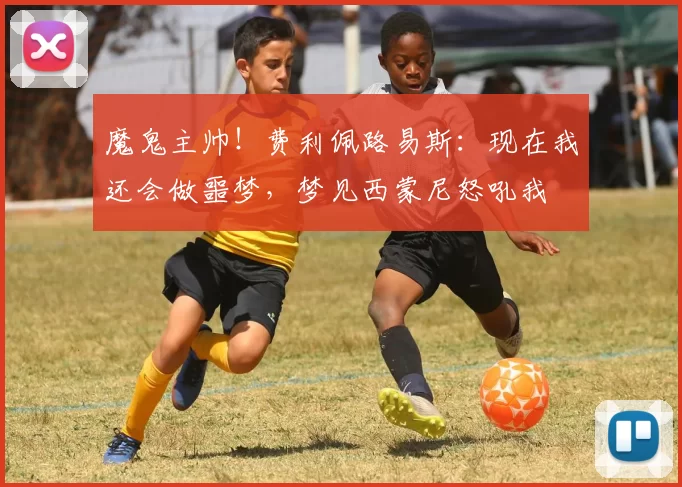 魔鬼主帅！费利佩路易斯：现在我还会做噩梦，梦见西蒙尼怒吼我