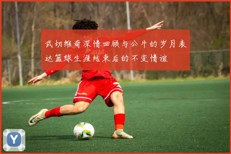 武切维奇深情回顾与公牛的岁月表达篮球生涯结束后的不变情谊