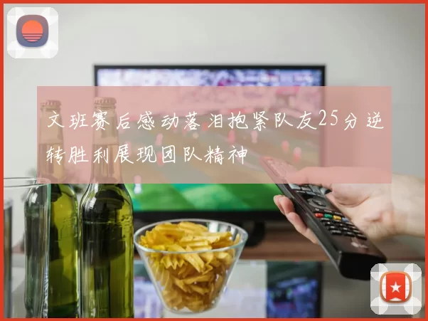 文班赛后感动落泪抱紧队友25分逆转胜利展现团队精神