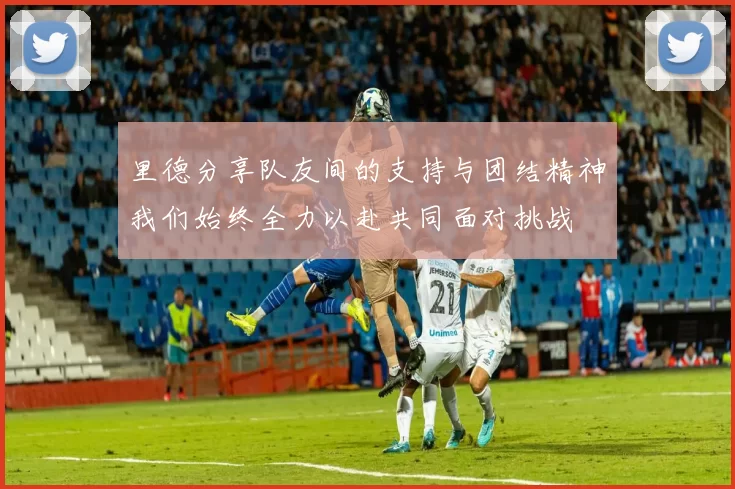 里德分享队友间的支持与团结精神我们始终全力以赴共同面对挑战