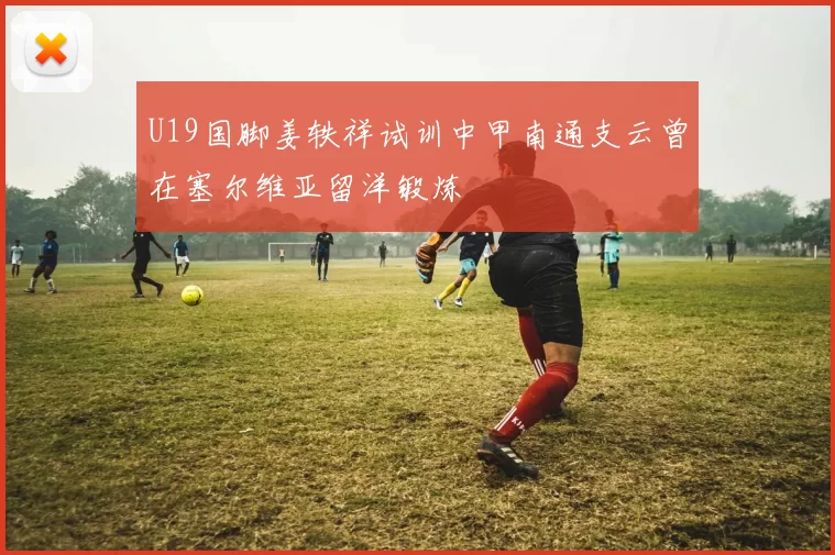 U19国脚姜轶祥试训中甲南通支云曾在塞尔维亚留洋锻炼