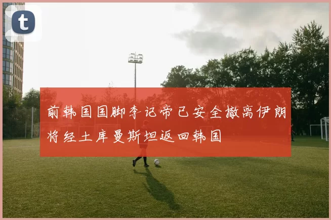 前韩国国脚李记帝已安全撤离伊朗将经土库曼斯坦返回韩国