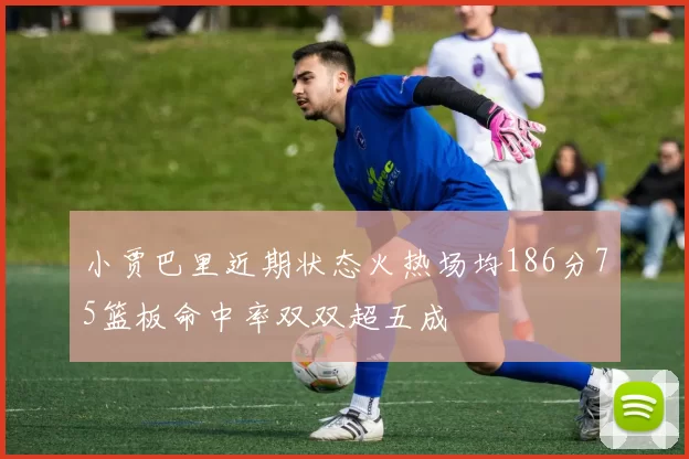 小贾巴里近期状态火热场均186分75篮板命中率双双超五成
