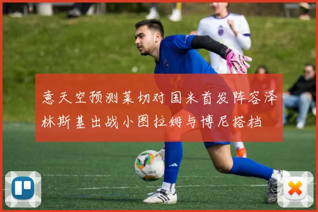 意天空预测莱切对国米首发阵容泽林斯基出战小图拉姆与博尼搭档