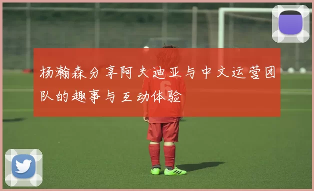 杨瀚森分享阿夫迪亚与中文运营团队的趣事与互动体验