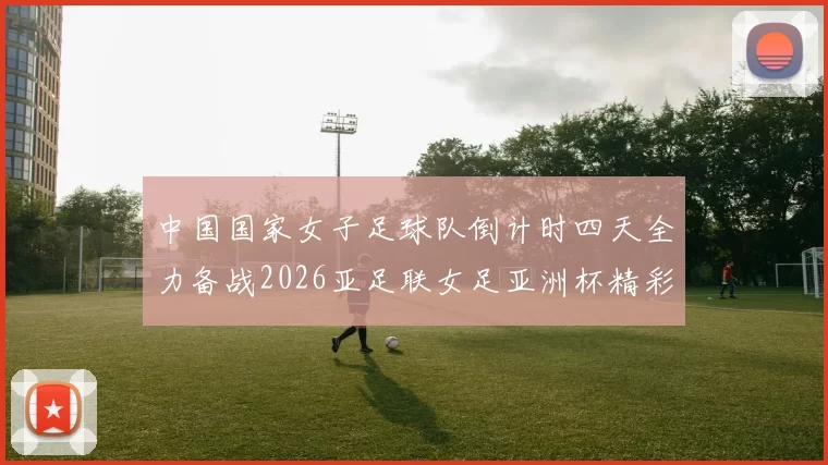 中国国家女子足球队倒计时四天全力备战2026亚足联女足亚洲杯精彩即将开启