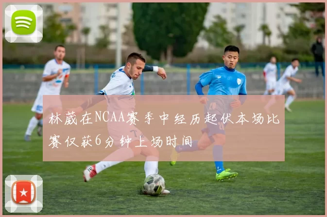 林葳在NCAA赛季中经历起伏本场比赛仅获6分钟上场时间