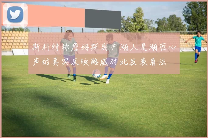 斯科特称詹姆斯离开湖人是湖密心声的真实反映路威对此发表看法