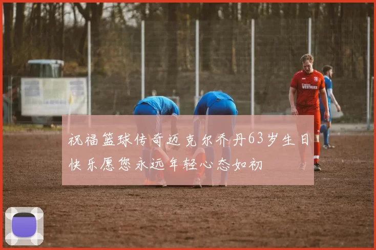 祝福篮球传奇迈克尔乔丹63岁生日快乐愿您永远年轻心态如初