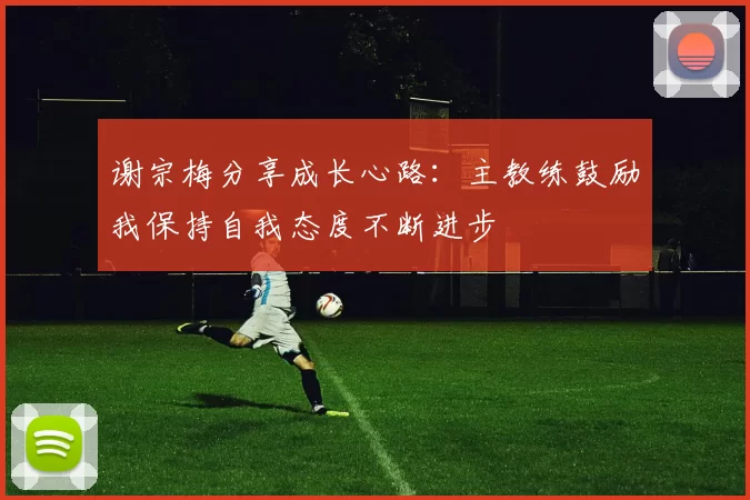 谢宗梅分享成长心路：主教练鼓励我保持自我态度不断进步