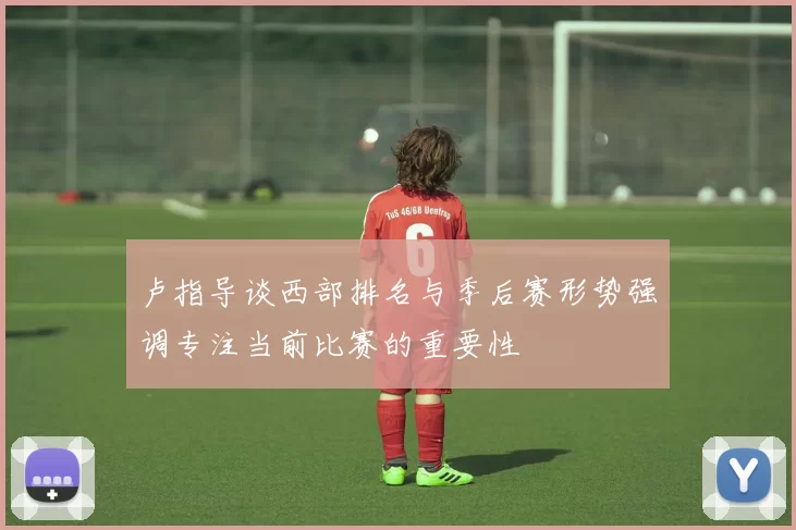 卢指导谈西部排名与季后赛形势强调专注当前比赛的重要性