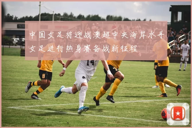 中国女足将迎战澳超中央海岸水手女足进行热身赛备战新征程