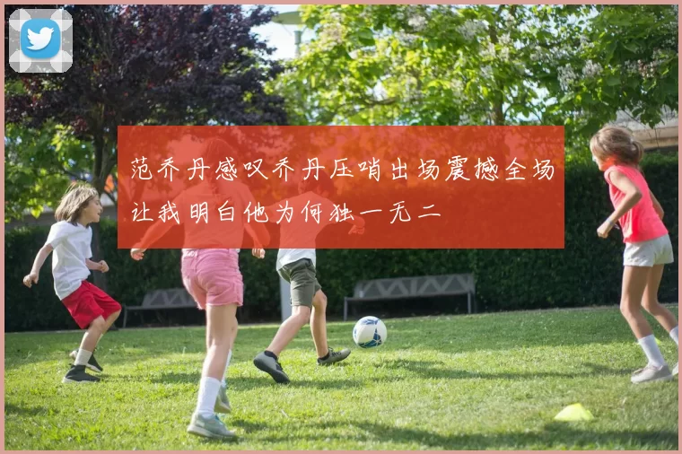 范乔丹感叹乔丹压哨出场震撼全场让我明白他为何独一无二