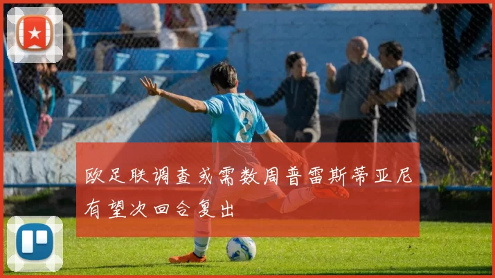 欧足联调查或需数周普雷斯蒂亚尼有望次回合复出