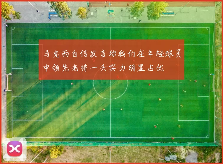 马克西自信发言称我们在年轻球员中领先老将一头实力明显占优